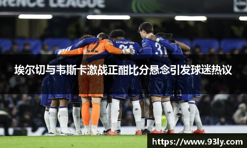 埃尔切与韦斯卡激战正酣比分悬念引发球迷热议